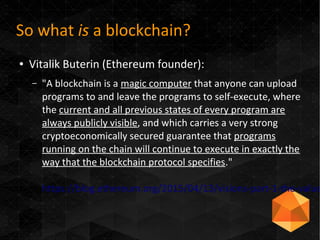 So what is a blockchain?
● Vitalik Buterin (Ethereum founder):
– "A blockchain is a magic computer that anyone can upload
programs to and leave the programs to self-execute, where
the current and all previous states of every program are
always publicly visible, and which carries a very strong
cryptoeconomically secured guarantee that programs
running on the chain will continue to execute in exactly the
way that the blockchain protocol specifies."
https://blog.ethereum.org/2015/04/13/visions-part-1-the-value
 