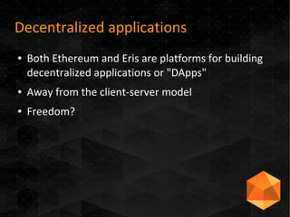 Decentralized applications
● Both Ethereum and Eris are platforms for building
decentralized applications or "DApps"
● Away from the client-server model
● Freedom?
 