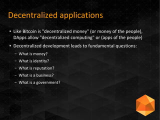 Decentralized applications
● Like Bitcoin is "decentralized money" (or money of the people),
DApps allow "decentralized computing" or (apps of the people)
● Decentralized development leads to fundamental questions:
– What is money?
– What is identity?
– What is reputation?
– What is a business?
– What is a government?
 