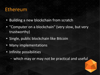 Ethereum
● Building a new blockchain from scratch
● "Computer on a blockchain" (very slow, but very
trustworthy)
● Single, public blockchain like Bitcoin
● Many implementations
● Infinite possibilities
– which may or may not be practical and useful
 