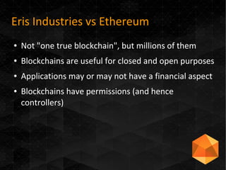 Eris Industries vs Ethereum
● Not "one true blockchain", but millions of them
● Blockchains are useful for closed and open purposes
● Applications may or may not have a financial aspect
● Blockchains have permissions (and hence
controllers)
 