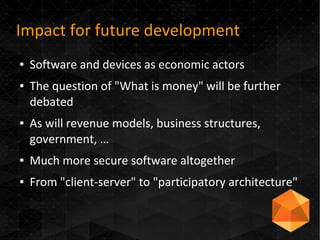 Impact for future development
● Software and devices as economic actors
● The question of "What is money" will be further
debated
● As will revenue models, business structures,
government, …
● Much more secure software altogether
● From "client-server" to "participatory architecture"
 