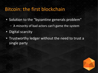 Bitcoin: the first blockchain
● Solution to the "byzantine generals problem"
– A minority of bad actors can't game the system
● Digital scarcity
● Trustworthy ledger without the need to trust a
single party
 