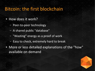 Bitcoin: the first blockchain
● How does it work?
– Peer-to-peer technology
– A shared public "database"
– "Wasting" energy as a proof of work
– Easy to check, extremely hard to break
● More or less detailed explanations of the "how"
available on demand
 