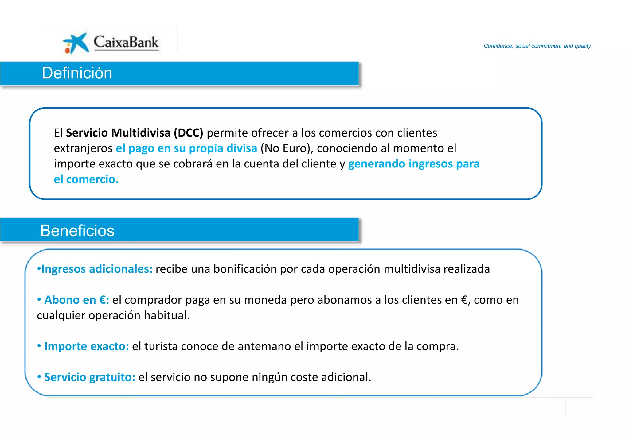 Confidence, social commitment and quality
El Servicio Multidivisa (DCC) permite ofrecer a los comercios con clientes
extranjeros el pago en su propia divisa (No Euro), conociendo al momento el
importe exacto que se cobrará en la cuenta del cliente y generando ingresos para
el comercio.
•Ingresos adicionales: recibe una bonificación por cada operación multidivisa realizada
• Abono en €: el comprador paga en su moneda pero abonamos a los clientes en €, como en
cualquier operación habitual.
• Importe exacto: el turista conoce de antemano el importe exacto de la compra.
• Servicio gratuito: el servicio no supone ningún coste adicional.
Beneficios
Definición
 
