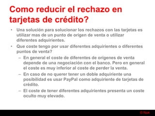 © Nuk
Como reducir el rechazo en
tarjetas de crédito?
• Una solución para solucionar los rechazos con las tarjetas es
utilizar mas de un punto de origen de venta o utilizar
diferentes adquirientes.
• Que coste tengo por usar diferentes adquirientes o diferentes
puntos de venta?
– En general el coste de diferentes de orígenes de venta
depende de una negociación con el banco. Pero en general
el coste es muy inferior al coste de perder la venta.
– En caso de no querer tener un doble adquiriente una
posibilidad es usar PayPal como adquiriente de tarjetas de
crédito.
– El coste de tener diferentes adquirientes presenta un coste
oculto muy elevado.
 