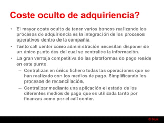 © Nuk
Coste oculto de adquiriencia?
• El mayor coste oculto de tener varios bancos realizando los
procesos de adquiriencia es la integración de los procesos
operativos dentro de la compañía.
• Tanto call center como administración necesitan disponer de
un único punto des del cual se centralice la información.
• La gran ventaja competitiva de las plataformas de pago reside
en este punto.
– Centralizan en único fichero todas las operaciones que se
han realizado con los medios de pago. Simplificando los
procesos de reconciliación.
– Centralizar mediante una aplicación el estado de los
diferentes medios de pago que es utilizada tanto por
finanzas como por el call center.
 