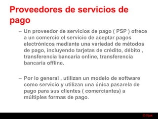© Nuk
Proveedores de servicios de
pago
– Un proveedor de servicios de pago ( PSP ) ofrece
a un comercio el servicio de aceptar pagos
electrónicos mediante una variedad de métodos
de pago, incluyendo tarjetas de crédito, débito ,
transferencia bancaria online, transferencia
bancaria offline.
– Por lo general , utilizan un modelo de software
como servicio y utilizan una única pasarela de
pago para sus clientes ( comerciantes) a
múltiples formas de pago.
 