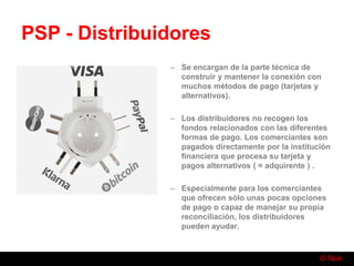 © Nuk
PSP - Distribuidores
– Se encargan de la parte técnica de
construir y mantener la conexión con
muchos métodos de pago (tarjetas y
alternativos).
– Los distribuidores no recogen los
fondos relacionados con las diferentes
formas de pago. Los comerciantes son
pagados directamente por la institución
financiera que procesa su tarjeta y
pagos alternativos ( = adquirente ) .
– Especialmente para los comerciantes
que ofrecen sólo unas pocas opciones
de pago o capaz de manejar su propia
reconciliación, los distribuidores
pueden ayudar.
 