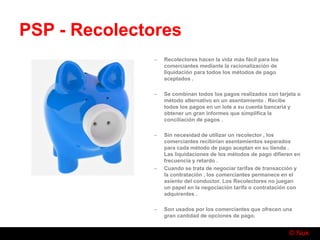 © Nuk
PSP - Recolectores
– Recolectores hacen la vida más fácil para los
comerciantes mediante la racionalización de
liquidación para todos los métodos de pago
aceptados .
– Se combinan todos los pagos realizados con tarjeta o
método alternativo en un asentamiento . Recibe
todos los pagos en un lote a su cuenta bancaria y
obtener un gran informes que simplifica la
conciliación de pagos .
– Sin necesidad de utilizar un recolector , los
comerciantes recibirían asentamientos separados
para cada método de pago aceptan en su tienda .
Las liquidaciones de los métodos de pago difieren en
frecuencia y retardo .
– Cuando se trata de negociar tarifas de transacción y
la contratación , los comerciantes permanece en el
asiento del conductor. Los Recolectores no juegan
un papel en la negociación tarifa o contratación con
adquirentes .
– Son usados por los comerciantes que ofrecen una
gran cantidad de opciones de pago.
 