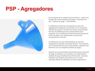 © Nuk
PSP - Agregadores
– Se encargan de la infraestructura técnica , cobrar los
fondos de varios métodos de pago y contratar con
los " medios de pago " individuales .
– La diferencia entre los recolectores es que los
agregadores negocian el contrato con la compañía
método de pago en nombre de varios comerciantes .
No hay necesidad para los comerciantes para
negociar con la institución financiera que procesa la
forma de pago ( los adquirentes ) precios de
transacción o contrato.
– La diferencia con los distribuidores es que los
agregadores también recaudan fondos , los asientan
en la cuenta bancaria del comerciante y negocian los
términos con la compañía método de pago .
– Usados por comerciantes ofreciendo pocas opciones
de pago y prefieren no contratar con empresas de
medios de pago (instituciones financieras , bancos).
También son usados para entrar en un nuevo
mercado donde la compañía no tiene experiencia.
 