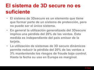 © Nuk
El sistema de 3D secure no es
suficiente
• El sistema de 3Dsecure es un elemento que tiene
que formar parte de un sistema de protección, pero
no puede ser el único sistema.
• En general la utilización generalizada del 3Dsecure
implica una pérdida del 20% de las ventas. Esta
medida es independiente del país emisor de la
tarjeta.
• La utilización de sistemas de 3D secure dinámicos
permite reducir la pérdida del 20% de las ventas a
3% manteniendo los riesgos de fraude bajo control.
Hasta la fecha su uso en Europa es marginal.
 