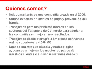 © Nuk
Quienes somos?
• Nuk consultants es una compañía creada en el 2006.
• Somos expertos en medios de pago y prevención del
fraude.
• Trabajamos para las primeras marcas en los
sectores del Turismo y de Comercio para ayudar a
las compañías en mejorar sus resultados.
• Trabajamos desde startup’s a empresas con ventas
online superiores a 4.000 M€.
• Usando nuestra experiencia y metodologías
ayudamos a mejorar los medios de pagos de
nuestros clientes o a diseñar sistemas desde 0.
 