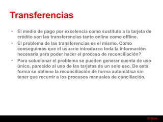 © Nuk
Transferencias
• El medio de pago por excelencia como sustituto a la tarjeta de
crédito son las transferencias tanto online como offline.
• El problema de las transferencias es el mismo. Como
conseguimos que el usuario introduzca toda la información
necesaria para poder hacer el proceso de reconciliación?
• Para solucionar el problema se pueden generar cuenta de uso
único, parecido al uso de las tarjetas de un solo uso. De esta
forma se obtiene la reconciliación de forma automática sin
tener que recurrir a los procesos manuales de conciliación.
 