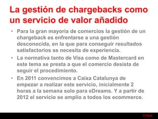 © Nuk
La gestión de chargebacks como
un servicio de valor añadido
• Para la gran mayoría de comercios la gestión de un
chargeback es enfrentarse a una gestión
desconocida, en la que para conseguir resultados
satisfactorios se necesita de experiencia.
• La normativa tanto de Visa como de Mastercard en
este tema se presta a que el comercio desista de
seguir el procedimiento.
• En 2011 convencimos a Caixa Catalunya de
empezar a realizar este servicio, inicialmente 2
horas a la semana solo para eDreams. Y a partir de
2012 el servicio se amplio a todos los ecommerce.
 
