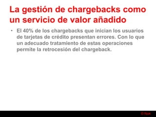 © Nuk
La gestión de chargebacks como
un servicio de valor añadido
• El 40% de los chargebacks que inician los usuarios
de tarjetas de crédito presentan errores. Con lo que
un adecuado tratamiento de estas operaciones
permite la retrocesión del chargeback.
 
