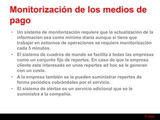 © Nuk
Monitorización de los medios de
pago
• Un sistema de monitorización requiere que la actualización de la
información sea como mínimo diaria aunque si tiene que
trabajar en entornos de operaciones se requiere monitorización
cada 5 minutos.
• El sistema de cuadros de mando se facilita a todas las empresas
como un conjunto fijo de reportes. En caso de que la empresa
cliente este interesada en unos reportes ad hoc se le generan
con un coste.
• A la empresa también se le pueden suministrar reportes de
forma periódica cobrándoles por el servicio.
• El sistema de alertas es un servicio adicional que se le
suministra a la compañía.
 