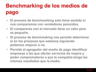 © Nuk
Benchmarking de los medios de
pago
• El proceso de benchmarking solo tiene sentido si
nos comparamos con vendedores parecidos.
• El compararse con el mercado tiene un valor pero
es pequeño.
• El proceso de benchmaking nos permite determinar
si en los procesos que estamos siguiendo
podemos mejorar o no.
• Permite al agregador del medio de pago identificar
empresas a las que ofertar servicios de mejora y
poder comprometerse a que la compañía tenga los
mismos resultados que la media.
 