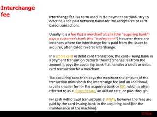 © Nuk
Interchange
fee Interchange fee is a term used in the payment card industry to
describe a fee paid between banks for the acceptance of card
based transactions.
Usually it is a fee that a merchant's bank (the "acquiring bank")
pays a customer's bank (the "issuing bank") however there are
instances where the interchange fee is paid from the issuer to
acquirer, often called reverse interchange.
In a credit card or debit card transaction, the card-issuing bank in
a payment transaction deducts the interchange fee from the
amount it pays the acquiring bank that handles a credit or debit
card transaction for a merchant.
The acquiring bank then pays the merchant the amount of the
transaction minus both the interchange fee and an additional,
usually smaller fee for the acquiring bank or ISO, which is often
referred to as a discount rate, an add-on rate, or pass through.
For cash withdrawal transactions at ATMs, however, the fees are
paid by the card-issuing bank to the acquiring bank (for the
maintenance of the machine).
 