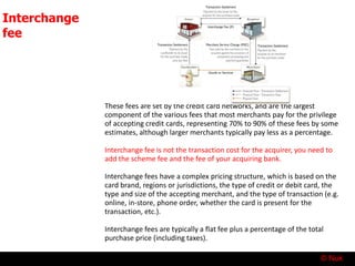 © Nuk
Interchange
fee
These fees are set by the credit card networks, and are the largest
component of the various fees that most merchants pay for the privilege
of accepting credit cards, representing 70% to 90% of these fees by some
estimates, although larger merchants typically pay less as a percentage.
Interchange fee is not the transaction cost for the acquirer, you need to
add the scheme fee and the fee of your acquiring bank.
Interchange fees have a complex pricing structure, which is based on the
card brand, regions or jurisdictions, the type of credit or debit card, the
type and size of the accepting merchant, and the type of transaction (e.g.
online, in-store, phone order, whether the card is present for the
transaction, etc.).
Interchange fees are typically a flat fee plus a percentage of the total
purchase price (including taxes).
 
