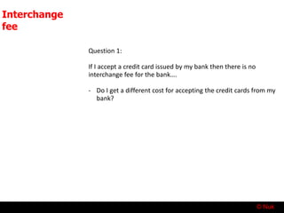 © Nuk
Interchange
fee
Question 1:
If I accept a credit card issued by my bank then there is no
interchange fee for the bank….
- Do I get a different cost for accepting the credit cards from my
bank?
 