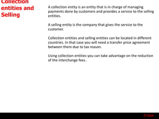 © Nuk
Collection
entities and
Selling
entities
A collection entity is an entity that is in charge of managing
payments done by customers and provides a service to the selling
entities.
A selling entity is the company that gives the service to the
customer.
Collection entities and selling entities can be located in different
countries. In that case you will need a transfer price agreement
between them due to tax reason.
Using collection entities you can take advantage on the reduction
of the interchange fees .
 