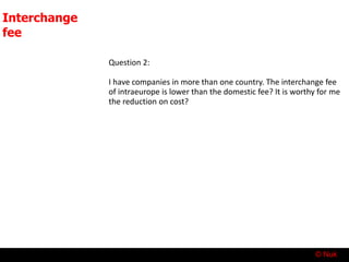 © Nuk
Interchange
fee
Question 2:
I have companies in more than one country. The interchange fee
of intraeurope is lower than the domestic fee? It is worthy for me
the reduction on cost?
 