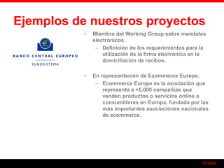 © Nuk
Ejemplos de nuestros proyectos
• Miembro del Working Group sobre mandatos
electrónicos.
– Definición de los requerimientos para la
utilización de la firma electrónica en la
domiciliación de recibos.
• En representación de Ecommerce Europe.
– Ecommerce Europe es la asociación que
representa a +5.000 compañías que
venden productos o servicios online a
consumidores en Europa, fundada por las
más importantes asociaciones nacionales
de ecommerce.
 