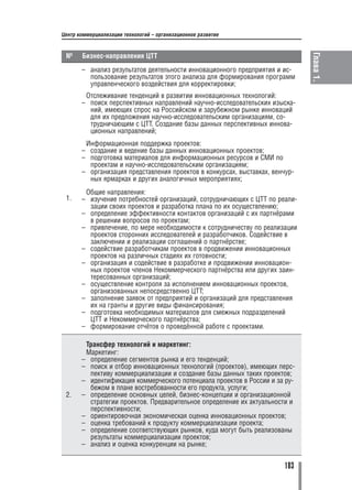 Центр коммерциализации технологий – организационное развитие




                                                                             Глава 1.
 №     Бизнес направления ЦТТ
       – анализ результатов деятельности инновационного предприятия и ис
         пользование результатов этого анализа для формирования программ
         управленческого воздействия для корректировки;
        Отслеживание тенденций в развитии инновационных технологий:
       – поиск перспективных направлений научно исследовательских изыска
         ний, имеющих спрос на Российском и зарубежном рынке инноваций
         для их предложения научно исследовательским организациям, со
         трудничающим с ЦТТ. Создание базы данных перспективных иннова
         ционных направлений;
        Информационная поддержка проектов:
       – создание и ведение базы данных инновационных проектов;
       – подготовка материалов для информационных ресурсов и СМИ по
         проектам и научно исследовательским организациям;
       – организация представления проектов в конкурсах, выставках, венчур
         ных ярмарках и других аналогичных мероприятиях;
        Общие направления:
 1.    – изучение потребностей организаций, сотрудничающих с ЦТТ по реали
         зации своих проектов и разработка плана по их осуществлению;
       – определение эффективности контактов организаций с их партнёрами
         в решении вопросов по проектам;
       – привлечение, по мере необходимости к сотрудничеству по реализации
         проектов сторонних исследователей и разработчиков. Содействие в
         заключении и реализации соглашений о партнёрстве;
       – содействие разработчикам проектов в продвижении инновационных
         проектов на различных стадиях их готовности;
       – организация и содействие в разработке и продвижении инновацион
         ных проектов членов Некоммерческого партнёрства или других заин
         тересованных организаций;
       – осуществление контроля за исполнением инновационных проектов,
         организованных непосредственно ЦТТ;
       – заполнение заявок от предприятий и организаций для представления
         их на гранты и другие виды финансирования;
       – подготовка необходимых материалов для смежных подразделений
         ЦТТ и Некоммерческого партнёрства;
       – формирование отчётов о проведённой работе с проектами.

        Трансфер технологий и маркетинг:
        Маркетинг:
       – определение сегментов рынка и его тенденций;
       – поиск и отбор инновационных технологий (проектов), имеющих перс
         пективу коммерциализации и создание базы данных таких проектов;
       – идентификация коммерческого потенциала проектов в России и за ру
         бежом в плане востребованности его продукта, услуги;
 2.    – определение основных целей, бизнес концепции и организационной
         стратегии проектов. Предварительное определение их актуальности и
         перспективности;
       – ориентировочная экономическая оценка инновационных проектов;
       – оценка требований к продукту коммерциализации проекта;
       – определение соответствующих рынков, куда могут быть реализованы
         результаты коммерциализации проектов;
       – анализ и оценка конкуренции на рынке;


                                                                       103
 