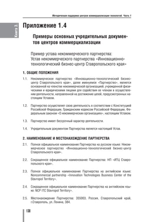 Методическая поддержка центров коммерциализации технологий. Часть 1



           Приложение 1.4
Книга 3.




                    Примеры основных учредительных докумен
                    тов центров коммерциализации

                   Пример устава некоммерческого партнерства:
                   Устав некоммерческого партнерства «Инновационно
                   технологический бизнес центр Ставропольского края»
           1. ОБЩИЕ ПОЛОЖЕНИЯ
           1.1.    Некоммерческое партнерство «Инновационно технологический бизнес
                   центр Ставропольского края», далее именуемое «Партнерство», является
                   основанной на членстве некоммерческой организацией, учрежденной физи
                   ческими и юридическими лицами для содействия ее членам в осуществле
                   нии деятельности, направленной на достижение целей, предусмотренных на
                   стоящим Уставом.

           1.2.    Партнерство осуществляет свою деятельность в соответствии с Конституцией
                   Российской Федерации, Гражданским кодексом Российской Федерации, Фе
                   деральным законом «О некоммерческих организациях», настоящим Уставом.

           1.3.    Партнерство имеет бессрочный характер деятельности.

           1.4.    Учредительным документом Партнерства является настоящий Устав.


           2. НАИМЕНОВАНИЕ И МЕСТОНАХОЖДЕНИЕ ПАРТНЕРСТВА
           2.1.    Полное официальное наименование Партнерства на русском языке: Неком
                   мерческое партнерство «Инновационно технологический бизнес центр
                   Ставропольского края».

           2.2.    Сокращенное официальное наименование Партнерства: НП «ИТЦ Ставро
                   польского края».

           2.3.    Полное официальное наименование Партнерства на английском языке:
                   Noncommercial partnership «Innovation Technologies Business Center of the
                   Stavropol Territory».

           2.4.    Сокращенное официальное наименование Партнерства на английском язы
                   ке: NCP ITC Stavropol Territory».

           2.5.    Местонахождение Партнерства: 355003, Россия, Ставропольский край,
                   г.Ставрополь, ул. Ленина, 384.

             138
 