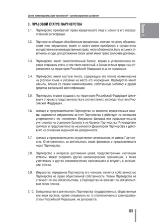 Центр коммерциализации технологий – организационное развитие


3. ПРАВОВОЙ СТАТУС ПАРТНЕРСТВА




                                                                                     Глава 1.
3.1.   Партнерство приобретает права юридического лица с момента его государ
       ственной регистрации.

3.2.   Партнерство обладает обособленным имуществом, отвечает по своим обязатель
       ствам этим имуществом, может от своего имени приобретать и осуществлять
       имущественные и неимущественные права, нести обязанности, быть истцом и от
       ветчиком в суде, для достижения своих целей имеет право заключать договоры.

3.3.   Партнерство имеет самостоятельный баланс, вправе в установленном по
       рядке открывать счета, в том числе валютный, в банках и иных кредитных уч
       реждениях на территории Российской Федерации и за ее пределами.

3.4.   Партнерство имеет круглую печать, содержащую его полное наименование
       на русском языке и указание на место его нахождения. Партнерство имеет
       штампы, бланки со своим наименованием, собственную эмблему и другие
       средства визуальной идентификации.

3.5.   Партнерство вправе создавать на территории Российской Федерации фили
       алы и открывать представительства в соответствии с законодательством Рос
       сийской Федерации.

3.6.   Филиал и представительство Партнерства не являются юридическими лица
       ми, наделяются имуществом за счет Партнерства и действуют на основании
       утвержденного им положения. Имущество филиала или представительства
       учитывается на отдельном балансе и на балансе Партнерства. Руководители
       филиала и представительства назначаются Директором Партнерства и дейст
       вуют на основании выданной им доверенности.

3.7.   Филиал и представительство осуществляют деятельность от имени Партнер
       ства. Ответственность за деятельность своих филиалов и представительств
       несет Партнерство.

3.8.   Партнерство в интересах достижения целей, предусмотренных настоящим
       Уставом, может создавать другие некоммерческие организации, а также
       участвовать в других некоммерческих организациях и вступать в ассоциа
       ции, союзы.

3.9.   Имущество, переданное Партнерству его членами, является собственностью
       Партнерства на праве общественной собственности. Члены Партнерства не
       отвечают по его обязательствам, а Партнерство не отвечает по обязательст
       вам своих членов.

3.10. Вмешательство в деятельность Партнерства государственных, общественных
      или иных органов, кроме специально на то уполномоченных законодатель
      ством Российской Федерации, не допускается.


                                                                            139
 