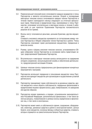 Центр коммерциализации технологий – организационное развитие


5.2.   Первоначальный членский взнос оплачивается каждым кандидатом в члены




                                                                                 Глава 1.
       Партнерства и является вступительным взносом. Второй и последующие
       ежегодные членские взносы оплачиваются каждым членом Партнерства в
       течение первого календарного месяца следующего за отчетным финансо
       вым годом. Физические и юридические лица, принимаемые в члены Парт
       нерства, оплачивают вступительные и ежегодные взносы в течение 5 рабо
       чих дней со дня принятия Правлением Партнерства положительного
       решения об их приеме.

5.3.   Взносы могут оплачиваться деньгами, ценными бумагами, другим имущес
       твом.
       Стоимость вносимого имущества оценивается по согласованию между чле
       ном Партнерства и Общим собранием членов Партнерства в рублях. Члены
       Партнерства утрачивают право распоряжения имуществом, переданным в
       качестве взноса.

5.4.   Размер, сроки и формы внесения членских взносов, устанавливаются Об
       щим собранием членов Партнерства на основании сметы предстоящих за
       трат, представляемой Правлением Партнерства.

5.5.   Вступительные и ежегодные членские взносы используются на содержание
       аппарата управления, консультационной службы и обеспечение деятельнос
       ти, предусмотренной настоящим Уставом.

5.6.   Целевые членские взносы предназначены для финансирования конкретных
       мероприятий и программ.

5.7.   Партнерство использует переданное в пользование имущество члена Парт
       нерства или арендует имущество для организации и осуществления уставной
       деятельности.

5.8.   Партнерству принадлежит право собственности на денежные средства, дру
       гое имущество и иные объекты собственности, переданные физическими и
       юридическими лицами в форме взноса, дара, пожертвования, по завещанию
       или другим образом.

5.9.   Партнерство вправе привлекать в порядке, установленном законодательст
       вом Российской Федерации, дополнительные финансовые, в том числе ва
       лютные ресурсы, пожертвования и целевые взносы юридических и физичес
       ких лиц, в том числе и иностранных.

5.10. Партнерство может иметь в собственности здания, сооружения, оборудова
      ние, инвентарь, денежные средства в рублях и иностранной валюте, ценные
      бумаги, иное имущество, основные фонды и оборотные средства, стоимость
      которых отражается на самостоятельном балансе Партнерства.




                                                                        143
 