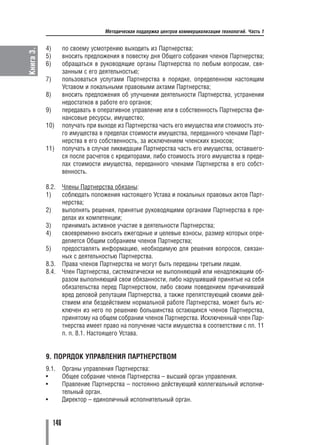 Методическая поддержка центров коммерциализации технологий. Часть 1


           4)         по своему усмотрению выходить из Партнерства;
Книга 3.

           5)         вносить предложения в повестку дня Общего собрания членов Партнерства;
           6)         обращаться в руководящие органы Партнерства по любым вопросам, свя
                      занным с его деятельностью;
           7)         пользоваться услугами Партнерства в порядке, определенном настоящим
                      Уставом и локальными правовыми актами Партнерства;
           8)         вносить предложения об улучшении деятельности Партнерства, устранении
                      недостатков в работе его органов;
           9)         передавать в оперативное управление или в собственность Партнерства фи
                      нансовые ресурсы, имущество;
           10)        получать при выходе из Партнерства часть его имущества или стоимость это
                      го имущества в пределах стоимости имущества, переданного членами Парт
                      нерства в его собственность, за исключением членских взносов;
           11)        получать в случае ликвидации Партнерства часть его имущества, оставшего
                      ся после расчетов с кредиторами, либо стоимость этого имущества в преде
                      лах стоимости имущества, переданного членами Партнерства в его собст
                      венность.

           8.2.       Члены Партнерства обязаны:
           1)         соблюдать положения настоящего Устава и локальных правовых актов Парт
                      нерства;
           2)         выполнять решения, принятые руководящими органами Партнерства в пре
                      делах их компетенции;
           3)         принимать активное участие в деятельности Партнерства;
           4)         своевременно вносить ежегодные и целевые взносы, размер которых опре
                      деляется Общим собранием членов Партнерства;
           5)         предоставлять информацию, необходимую для решения вопросов, связан
                      ных с деятельностью Партнерства.
           8.3.       Права членов Партнерства не могут быть переданы третьим лицам.
           8.4.       Член Партнерства, систематически не выполняющий или ненадлежащим об
                      разом выполняющий свои обязанности, либо нарушивший принятые на себя
                      обязательства перед Партнерством, либо своим поведением причинивший
                      вред деловой репутации Партнерства, а также препятствующий своими дей
                      ствием или бездействием нормальной работе Партнерства, может быть ис
                      ключен из него по решению большинства остающихся членов Партнерства,
                      принятому на общем собрании членов Партнерства. Исключенный член Пар
                      тнерства имеет право на получение части имущества в соответствии с пп. 11
                      п. п. 8.1. Настоящего Устава.


           9. ПОРЯДОК УПРАВЛЕНИЯ ПАРТНЕРСТВОМ
           9.1.       Органы управления Партнерства:
           •          Общее собрание членов Партнерства – высший орган управления.
           •          Правление Партнерства – постоянно действующий коллегиальный исполни
                      тельный орган.
           •          Директор – единоличный исполнительный орган.


                146
 
