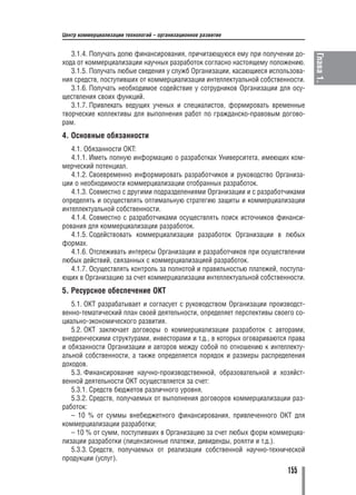 Центр коммерциализации технологий – организационное развитие


   3.1.4. Получать долю финансирования, причитающуюся ему при получении до




                                                                                Глава 1.
хода от коммерциализации научных разработок согласно настоящему положению.
   3.1.5. Получать любые сведения у служб Организации, касающиеся использова
ния средств, поступивших от коммерциализации интеллектуальной собственности.
   3.1.6. Получать необходимое содействие у сотрудников Организации для осу
ществления своих функций.
   3.1.7. Привлекать ведущих ученых и специалистов, формировать временные
творческие коллективы для выполнения работ по гражданско правовым догово
рам.
4. Основные обязанности
   4.1. Обязанности ОКТ:
   4.1.1. Иметь полную информацию о разработках Университета, имеющих ком
мерческий потенциал.
   4.1.2. Своевременно информировать разработчиков и руководство Организа
ции о необходимости коммерциализации отобранных разработок.
   4.1.3. Совместно с другими подразделениями Организации и с разработчиками
определять и осуществлять оптимальную стратегию защиты и коммерциализации
интеллектуальной собственности.
   4.1.4. Совместно с разработчиками осуществлять поиск источников финанси
рования для коммерциализации разработок.
   4.1.5. Содействовать коммерциализации разработок Организации в любых
формах.
   4.1.6. Отслеживать интересы Организации и разработчиков при осуществлении
любых действий, связанных с коммерциализацией разработок.
   4.1.7. Осуществлять контроль за полнотой и правильностью платежей, поступа
ющих в Организацию за счет коммерциализации интеллектуальной собственности.
5. Ресурсное обеспечение ОКТ
   5.1. ОКТ разрабатывает и согласует с руководством Организации производст
венно тематический план своей деятельности, определяет перспективы своего со
циально экономического развития.
   5.2. ОКТ заключает договоры о коммерциализации разработок с авторами,
внедренческими структурами, инвесторами и т.д., в которых оговариваются права
и обязанности Организации и авторов между собой по отношению к интеллекту
альной собственности, а также определяется порядок и размеры распределения
доходов.
   5.3. Финансирование научно производственной, образовательной и хозяйст
венной деятельности ОКТ осуществляется за счет:
   5.3.1. Средств бюджетов различного уровня.
   5.3.2. Средств, получаемых от выполнения договоров коммерциализации раз
работок:
   – 10 % от суммы внебюджетного финансирования, привлеченного ОКТ для
коммерциализации разработки;
   – 10 % от сумм, поступивших в Организацию за счет любых форм коммерциа
лизации разработки (лицензионные платежи, дивиденды, роялти и т.д.).
   5.3.3. Средств, получаемых от реализации собственной научно технической
продукции (услуг).
                                                                       155
 