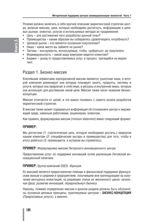 Методическая поддержка центров коммерциализации технологий. Часть 1


           Резюме должно включать в себя краткое описание маркетинговой стратегии цент
           ра, включая миссию, цели, которые необходимо достигнуть, информацию о целе
           вых рынках, клиентах, услугах и используемых методах их продвижения:
           • Цель – для достижения чего разработан данный план?
           • Преимущества – каким образом вы собираетесь удовлетворить потребность?
Книга 3.




           • Целевой рынок – кто является основным покупателем?
           • Ниша – какое место вы займете на рынке?
           • Тактика – инструменты, используемые, чтобы «добраться» до покупателя.
           • Индивидуальность – какой ваша компания видится клиентам?
           • Бюджет – доход от предоставляемых услуг и процент, тратящийся на марке
              тинг.


           Раздел 1. Бизнес миссия
           Ключевыми элементами корпоративной миссии являются: рыночная ниша, в кото
           рой компания доминирует или которую планирует занять, продукты, системы и
           услуги, которые она предлагает в этой нише, и ресурсы и внутренние меры, которые
           она использует для достижения своей цели. Миссия также носит название бизнес
           концепции.
           Миссия отличается от целей, и это важно понимать с самого начала разработки
           маркетинговой стратегии.
           В миссии также может содержаться информация об отношениях центра к окружа
           ющей среде, наемным работникам, акционерам, клиентам.
           Как правило, формулировка миссии (mission statement) имеет следующий формат:

           ПРИМЕР:
           Мы достигнем (1: стратегическая цель, которую необходимо достичь,) предлагая
           нашим клиентам (2: специфические выгоды и преимущества) для того, чтобы в
           итоге добиться (3: преимуществ, к которым вы стремитесь).

           ПРИМЕР: Формулировка миссии Литовского инновационного центра
           Предоставление услуг по поддержке инноваций путем реализации Литовской ин
           новационной политики.

           ПРИМЕР: Группа компаний OSEO, Франция
           Ее миссией является предоставление помощи и финансовой поддержки француз
           ским малым и средним и предприятиям, получившим или претендующим на полу
           чение венчурных инвестиций, на решающих этапах их жизненного цикла: началь
           ная фаза, развитие инноваций, передача/выкуп бизнеса.
           Наконец, помимо определения миссии в данном разделе должны быть обозначе
           ны основные деловые принципы, практикуемые центром – БИЗНЕС КОНЦЕПЦИЯ
           (Предлагаемые услуги), а именно:



             194
 