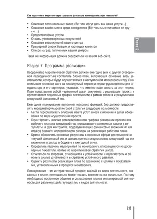 Как подготовить маркетинговую стратегию для центра коммерциализации технологий


• Описание потенциальных выгод (Вот что могут дать вам наши услуги...)
• Описание вашего места среди конкурентов (Вот чем мы отличаемся от дру
  гих...)
• Предоставляемые услуги
• Отзывы удовлетворенных покупателей




                                                                                       Глава 2.
• Описание возможностей вашего центра
• Примерный список бывших и настоящих клиентов
• Список наград, полученных вашим центром
Такая же информация должна содержаться на вашем веб сайте.


Раздел 7. Программа реализации
Координатор маркетинговой стратегии должен ежегодно (или с другой оговорен
ной периодичностью) составлять бизнес план, включающий основные виды де
ятельности, которые будут осуществляться в наступающем календарном году. План
описывает основные шаги на планируемый период и служит руководством для ко
ординатора и его партнеров, указывая, что именно надо сделать за этот период.
План представляет собой «временной срез» документа о реализации проекта и
предоставляет подробный график деятельности в рамках проекта и результаты на
следующий финансовый год.
Ежегодное планирование выполняет несколько функций. Оно должно предостав
лять координатору маркетинговой стратегии следующие возможности:
• Бегло пересматривать описание пакета услуг, внося изменения и делая обнов
   ления по мере осуществления проекта.
• Гарантировать наличие детализированного графика реализации проекта или
   рабочего плана на следующий год, описывающего конкретные задачи и ре
   зультаты, и (для контрактов, подразумевающих финансовые вложения и/ или
   отдачу) бюджета, определяющего расходы на реализацию рабочего плана.
• Кратко обозначить основные результаты в основных сферах деятельности за
   текущий финансовый год и сделать прогноз результатов на следующий год для
   включения в доклад о бюджете и ежегодный отчет.
• Определить перечень мероприятий по мониторингу, опирающемуся на досто
   верные показатели, взятые из маркетинговой стратегии центра.
• Отчитаться по вопросам, относящимся к устойчивости, и пересмотреть и об
   новить анализ устойчивости и стратегию устойчивого развития.
• Оценить результаты реализации плана по сравнению с целями и показателя
   ми, установленными в процессе мониторинга.
Планирование – это интерактивный процесс: каждый из видов деятельности, опи
санных в плане, потенциально может оказать влияние на все остальные. Поэтому
необходимо постоянное общение и согласование планов и планируемой деятель
ности для различных действующих лиц и видов деятельности.




                                                                                 213
 