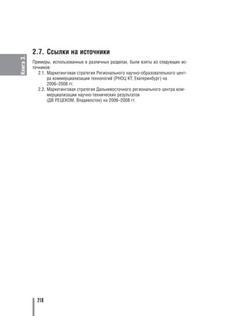 2.7. Cсылки на источники
Книга 3.




           Примеры, использованные в различных разделах, были взяты из следующих ис
           точников:
              2.1. Маркетинговая стратегия Регионального научно образовательного цент
                   ра коммерциализации технологий (РНОЦ КТ, Екатеринбург) на
                   2006–2008 гг.
              2.2. Маркетинговая стратегия Дальневосточного регионального центра ком
                   мерциализации научно технических результатов
                   (ДВ РЕЦЕКОМ, Владивосток) на 2006–2008 гг.




             218
 