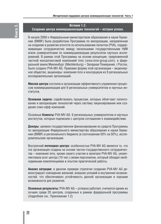 Книга 3.                     Методическая поддержка центров коммерциализации технологий. Часть 1


                                        Вставка 1.2.
                Создание центра коммерциализации технологий – история успеха.

            В начале 2000 х Федеральным министерством образования и науки Герма
            нии (BMBF) была разработана Программа по валоризации, направленная
            на создание и развитие агентств по использованию патентов (PVA), поддер
            живающих сотрудничество между несколькими государственными НИИ
            и/или университетами по коммерциализации результатов научных иссле
            дований. В рамках этой Программы на основе концепции, предложенной
            частной консалтинговой компанией inno (www.inno group.com), в феде
            ральной земле Мекленбург (Mecklenburg) – Западная Померания, г.Росток,
            было создано PVA MV AG. Правовая форма этой организации – акционер
            ное общество, акционеры: компания inno и консорциум из 9 региональных
            исследовательских организаций.

            Миссия центра состояла в организации эффективного управления процес
            сом коммерциализации для 9 региональных университетом и научных ин
            ститутов.

            Основная задача: содействовать процессам, которые облегчают патенто
            вание и валоризацию технологий через систему лицензирования или соз
            дания спин офф компаний.

            Основные Клиенты PVA MV AG: 9 региональных университетом и научных
            институтов, которые подписали с центром соглашения о взаимодействии.

            Доноры: целевое государственное финансирование из средств Программы
            по валоризации Федерального министерства образования и науки Герма
            нии (BMBF) и регионального бюджета (в соотношении 50% на 50%), иссле
            довательские организации.

            Внутренний потенциал центра: особенностью PVA MV AG является то, что
            эта организация создана на основе частно государственного сотрудничес
            тва – компания inno, кроме своего участия в капитале PVA MV AG, укомп
            лектовала штат центра (10 чел.) своим персоналом, который обладал необ
            ходимыми компетенциями и опытом практической работы.

            Анализ ситуации: в данном примере стратегия создания PVA MV AG де
            монстрирует совпадение желаний, внешних условий и внутренних возмож
            ностей, что обеспечивало устойчивость данной организации и хорошие
            возможности для развития.

            Основные результаты: PVA MV AG – успешно работает, считается одним из
            лучших среди 20 центров, созданных в рамках федеральной программы
            (подробнее см.: Приложение 1.2)




           22
 