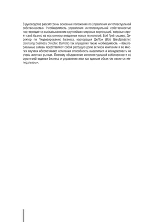 В руководстве рассмотрены основные положения по управления интеллектуальной
собственностью. Необходимость управления интеллектуальной собственностью
подтверждается высказываниями крупнейших мировых корпораций, которые стро
ят свой бизнес на постоянном внедрении новых технологий. Боб Грейтцмахер, Ди
ректор по Лицензированию Бизнеса, корпорация ДюПон (Bob Greutzmacher,
Licensing Business Director, DuPont) так определил такую необходимость: «Немате
риальные активы представляют собой растущую долю активов компании и во мно
гих случаях обеспечивают компании способность выделиться и конкурировать на
очень жестких рынках. Поэтому объединение интеллектуальной собственности со
стратегией ведения бизнеса и управление ими как единым объектом является им
перативом».
 