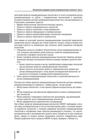 Методическая поддержка центров коммерциализации технологий. Часть 1


           категорий проектов коммерциализации технологий и от опыта сотрудников центра
           коммерциализации по работе с определенными технологиями и проектами.
           Основное внимание центров коммерциализации может быть сконцентрировано на
           6 категориях наукоемких проектов:
           • Медико биологические (биотехнологические) проекты.
           • Проекты в области информационных технологий.
           • Проекты в области энергетики и энергосбережения.
           • Проекты в области оборудования и приборостроения.
           • Проекты в области ресурсосберегающих технологий и материалов.
Книга 3.




           • Проекты в области транспорта и строительства.
           Хотя каждая из категорий проектов коммерциализации технологий предполагает
           применение разных подходов для отбора проектов, процесс отбора в рамках всех
           категорий строится на применении трех основных целей управления портфелем
           технологий:
           • Повышение ценности портфеля технологий для центра коммерциализации за
              счет успешного достижения целей отдельных проектов коммерциализации
              технологий и портфеля технологий в целом.
           • Баланс портфеля проектов коммерциализации технологий. Наиболее распрос
              траненным методом установления баланса в рамках портфеля проектов явля
              ется:
              • баланс проектных рисков и выгод, приобретаемых владельцами технологий
                 при выполнении проектов коммерциализации технологий,
              • баланс простоты выполнения проекта и привлекательности проекта для
                 центра коммерциализации с точки зрения инновационной технологии, ее
                 рыночного потенциала и коммерческой привлекательности.
           • Связь проектов коммерциализации технологий со стратегией деятельности
              центра коммерциализации.
           Поэтому для отбора проектов коммерциализации технологий центрам коммерци
           ализации рекомендуется применять, помимо других, четыре метода:
           • Метод оценки технологии с точки зрения создания выгоды/пользы для общес
              тва.
           • Метод определения экономической эффективности проекта коммерциализа
              ции технологий.
           • Метод привязки к имеющимся проектам или программам, над реализацией
              которых работает центр коммерциализации технологий.
           • Метод предварительных маркетинговых исследований.
           При отборе проектов коммерциализации результатов НИОКР необходимо учиты
           вать фазу исследовательских и опытно конструкторских работ, в которой находит
           ся разработка технологии. С позиций управления проектами коммерциализации
           технологий и портфелями таких проектов рекомендуется учитывать, что научно
           исследовательские и инновационные проекты могут находиться на трех отдельных
           фазах, каждая из которых должна производить результат определенного вида.
           Пример разделения всего процесса НИОКР на фазы приведен в Таблице 3.3.




             254
 