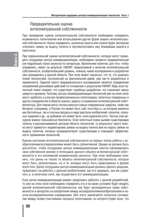 Методическая поддержка центров коммерциализации технологий. Часть 1


                   Предварительная оценка
                   интеллектуальной собственности
           При проведении оценки интеллектуальной собственности необходимо определить
           возможность патентования или использования других форм защиты интеллектуаль
           ной собственности. Нужно определить, насколько просто или сложно будет экспертам
           отклонить заявку на выдачу патента и противопоставить ему ближайшие аналоги и
           прототипы.
Книга 3.




           При первоначальной оценке интеллектуальной собственности, которую могут прово
           дить сотрудники центра коммерциализации, необходимо провести предварительный
           (не подробный) поиск аналогов по литературе, бюллетеням патентов, для того, чтобы
           определить, имеет ли результат НИОКР, предлагаемый в качестве интеллектуальной
           собственности, изобретательский уровень, новизну, какие исследования и разработки
           уже проводились в данной области. При этом может оказаться, что то, что казалось
           новой технологией, построенной на оригинальной идеей, уже где то разработано и
           применяется. Задачей такого предварительного исследования является определение
           направлений дальнейших действий по отношению к результатам НИОКР. Ведь если па
           тентный поиск покажет, что существуют подобные разработки, это сэкономит массу
           средств и времени. Поэтому центры коммерциализации технологий уже на этом этапе
           могут прибегать к услугам профессиональных патентоведов, патентных поверенных и
           других специалистов в области оценки, защиты и управления интеллектуальной собст
           венностью. Для поиска могут использоваться самые современные средства, такие как
           Интернет (например, в России это может быть сайт www.fips.ru, на котором имеются
           как бесплатные, так и платные ресурсы в виде реестров изобретений, патентов, полез
           ных моделей и др., за рубежом это может быть www.espacenet.com). Частью этих ре
           сурсов можно пользоваться бесплатно. Если патентный поиск выявил существующие
           патенты в рассматриваемой центром области технологий, то результаты такого поис
           ка могут привести к корректировке заявок на выдачу патента или на подачу заявок на
           выдачу патентов, которые усовершенствуют существующие и повышают эффектив
           ность применения технологий.
           Оценка состояния интеллектуальной собственности на первых этапах работы с из
           обретателями/исследователями может быть субъективной. Однако ее должно быть
           достаточно, чтобы сотрудники центра коммерциализации смогли сформировать
           свое собственное мнение о потенциале данного объекта интеллектуальной собст
           венности и его возможной коммерческой ценности. При этом необходимо пом
           нить, что ценны не только те объекты интеллектуальной собственности, которые
           могут быть запатентованы, но и те, которые могут быть представлены в форме
           know how. Далее сотрудники центра коммерциализации должны принять решение,
           продолжать ли работать с данным изобретением, как его защищать, как им управ
           лять и, в конечном счете, как осуществить его коммерциализацию.
           Если центр коммерциализации решает продолжать работать с данной разработкой,
           то уже на этом этапе необходимо определить кто и на каких условиях будет владеть
           данной интеллектуальной собственностью, как будут распределяться права собст
           венности и авторство на изобретение между исследователями/изобретателями и на
           учно исследовательским учреждением. Для этого заключается патентное соглаше
           ние между всеми участниками процесса патентования, из которого будет ясно, что

             260
 