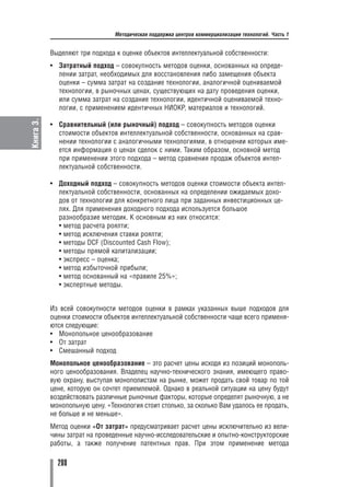 Методическая поддержка центров коммерциализации технологий. Часть 1


           Выделяют три подхода к оценке объектов интеллектуальной собственности:
           • Затратный подход – совокупность методов оценки, основанных на опреде
             лении затрат, необходимых для восстановления либо замещения объекта
             оценки – сумма затрат на создание технологии, аналогичной оцениваемой
             технологии, в рыночных ценах, существующих на дату проведения оценки,
             или сумма затрат на создание технологии, идентичной оцениваемой техно
             логии, с применением идентичных НИОКР, материалов и технологий.
Книга 3.




           • Сравнительный (или рыночный) подход – совокупность методов оценки
             стоимости объектов интеллектуальной собственности, основанных на срав
             нении технологии с аналогичными технологиями, в отношении которых име
             ется информация о ценах сделок с ними. Таким образом, основной метод
             при применении этого подхода – метод сравнения продаж объектов интел
             лектуальной собственности.

           • Доходный подход – совокупность методов оценки стоимости объекта интел
             лектуальной собственности, основанных на определении ожидаемых дохо
             дов от технологии для конкретного лица при заданных инвестиционных це
             лях. Для применения доходного подхода используется большое
             разнообразие методик. К основным из них относятся:
             • метод расчета роялти;
             • метод исключения ставки роялти;
             • методы DCF (Discounted Cash Flow);
             • методы прямой капитализации;
             • экспресс – оценка;
             • метод избыточной прибыли;
             • метод основанный на «правиле 25%»;
             • экспертные методы.


           Из всей совокупности методов оценки в рамках указанных выше подходов для
           оценки стоимости объектов интеллектуальной собственности чаще всего применя
           ются следующие:
           • Монопольное ценообразование
           • От затрат
           • Смешанный подход
           Монопольное ценообразование – это расчет цены исходя из позиций монополь
           ного ценообразования. Владелец научно технического знания, имеющего право
           вую охрану, выступая монополистам на рынке, может продать свой товар по той
           цене, которую он сочтет приемлемой. Однако в реальной ситуации на цену будут
           воздействовать различные рыночные факторы, которые определят рыночную, а не
           монопольную цену. «Технология стоит столько, за сколько Вам удалось ее продать,
           не больше и не меньше».
           Метод оценки «От затрат» предусматривает расчет цены исключительно из вели
           чины затрат на проведенные научно исследовательские и опытно конструкторские
           работы, а также получение патентных прав. При этом применение метода

             280
 