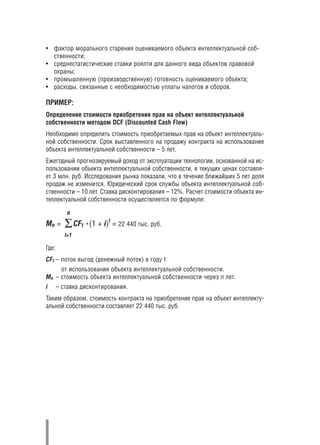 • фактор морального старения оцениваемого объекта интеллектуальной соб
  ственности;
• среднестатистические ставки роялти для данного вида объектов правовой
  охраны;
• промышленную (производственную) готовность оцениваемого объекта;
• расходы, связанные с необходимостью уплаты налогов и сборов.

ПРИМЕР:
Определение стоимости приобретения прав на объект интеллектуальной
собственности методом DCF (Discounted Cash Flow)
Необходимо определить стоимость приобретаемых прав на объект интеллектуаль
ной собственности. Срок выставленного на продажу контракта на использование
объекта интеллектуальной собственности – 5 лет.
Ежегодный прогнозируемый доход от эксплуатации технологии, основанной на ис
пользовании объекта интеллектуальной собственности, в текущих ценах составля
ет 3 млн. руб. Исследования рынка показали, что в течение ближайших 5 лет доля
продаж не изменится. Юридический срок службы объекта интеллектуальной соб
ственности – 10 лет. Ставка дисконтирования – 12%. Расчет стоимости объекта ин
теллектуальной собственности осуществляется по формуле:

           n
                            t
Мn =            CFt *(1 + i) = 22 440 тыс. руб.
          t=1

Где:
CFt – поток выгод (денежный поток) в году t
     от использования объекта интеллектуальной собственности.
Mn – стоимость объекта интеллектуальной собственности через n лет.
i      – ставка дисконтирования.
Таким образом, стоимость контракта на приобретение прав на объект интеллекту
альной собственности составляет 22 440 тыс. руб.
 