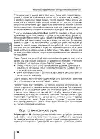 Методическая поддержка центров коммерциализации технологий. Часть 1


           У технологического брокера задача стоит шире. Очень часто и исследователь, и
           ученый, и практик за своей основной работой просто не видят всех возможностей
           и вариантов применения своих находок, умений, решений. Чтобы выявить цен
           ность всех этих находок, нужен внешний, свежий взгляд, для чего и существует
           внешний технологический аудит. Задачей этого мероприятия является выявление
           всех инновационных технологий, имеющихся у заказчика, и сравнительная оценка
           потенциала коммерциализуемости и потенциала трансфера этих технологий.
           У центров коммерциализации/трансфера технологий, решающих не только частные
           практические задачи своих клиентов – научных организаций и малых фирм – но и
           выполняющих стратегическую задачу содействия реализации национальной/регио
           нальной/местной инновационной политики – задача стоит еще шире. Для них техно
           логический аудит – это не только способ обследования фирмы/организации для
Книга 3.




           оценки ее технологических возможностей и потребностей, но и определение ее
           состояния в сферах менеджмента, маркетинга, научно исследовательской и финан
           совой деятельности, всех ее сильных и слабых сторон, чтобы затем, на основе ана
           лиза полученной информации, сформулировать рекомендации/план действий/стра
           тегию развития.
           Таким образом, для организаций инновационной инфраструктуры аудит – это не
           просто сбор информации, а придание ей «добавленной стоимости» путем анали
           за, основанного на рыночном подходе. Технологический аудит помогает
           • клиенту – осознать свой статус в инновационном развитии, потребности и
              возможности в отношении новых технологий/инноваций и выхода на другие
              (в т.ч. международные рынки),
           • центру коммерциализации – правильно выбрать услуги, актуальные для кли
              ента и «продать» их клиенту.
           Задачи и формы технологического аудита могут также различаться в зависимос
           ти от подготовленности и заинтересованности клиента.
           Технологический аудит проводится, как правило, внешними консультантами, но в
           тесном сотрудничестве с руководством и персоналом компании. Это оптимальный
           вариант, так как самооценка не может дать объективной картины, но точно так же
           в оценках только постороннего аудитора могут не найти отражения существенные
           объективные характеристики потенциала технологии. Заинтересованность руко
           водства организации заказчика – одно из основных условий успешного проведе
           ния технологического аудита. Второе условие – сотрудники организации должны
           быть проинформированы о целях и методах аудита, поскольку на первых стадиях
           их участие и поддержка обязательны.


                   Cтруктура технологического аудита
           Общая структура ТА: сбор информации – анализ – синтез (разработка рекоменда
           ций) – составление отчета. После успешного завершения ТА, отчет и содержащие
           ся в нем рекомендации обсуждаются с руководством компании/организации, что
           ведет к принятию решений – утверждению плана действий – реализации действий.




             298
 