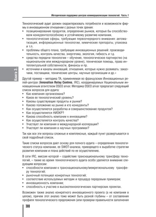 Методическая поддержка центров коммерциализации технологий. Часть 1


           Технологический аудит должен охарактеризовать потребности и возможности фир
           мы в инновационном отношении с разных точек зрения:
           • позиционирование продуктов, определение рынков, которые бы способство
              вали конкурентоспособному и устойчивому развитию компании,
           • технологические сферы, требующие первоочередного внимания: автома
              тизация, информационные технологии, химические препараты, упаковка
              и т.п.
           • проблемы общего плана, требующие инновационных решений: производи
              тельность, контроль качества, энергетика, экология, гибкость и т.д.
           • средства передачи технологии – обучение, технологическое партнерство (на
              национальном или международном уровне), техническая помощь, права ин
              теллектуальной собственности, финансы и пр.
Книга 3.




           • источники и каналы инноваций, отношения, которые нужно развивать: заказ
              чики, поставщики, технические центры, научные организации и др.»
           Другой пример – методика ТА, применяемая во французских Инновационных ре
           лей центрах (Innovation Relay Centres, IRC), координируемых Национальным ин
           новационным агентством OSEO anvar. Методика OSEO anvar предлагает следующий
           список вопросов для аудита:
           • Как компания организована?
           • Каков ее технологический уровень?
           • Каковы существующие продукты и рынки?
           • Каково положение на рынке и кто конкуренты?
           • Как осуществляется разработка и совершенствование продуктов?
           • Как осуществляется НИОКР?
           • Какова способность компании к инновациям?
           • Как осуществляется контроль качества?
           • Участвует ли компания в международной кооперации?
           • Участвует ли компания в научных программах?
           Так как все эти вопросы сложные и комплексные, каждый пункт развертывается в
           свой подробный список.
           Такие списки вопросов дают основу для полного аудита – определения технологи
           ческого статуса компании, ее SWOT анализа, приводящего к выработке стратегии
           развития компании и плана действий по ее осуществлению.
           В сети IRC, миссия которой – содействие транснациональному трансферу техно
           логий, – также во время технологического аудита особо уделяется внимание сле
           дующим вопросам:
           • способности компании к транснациональному/межрегиональному трансфе
              ру технологий;
           • рыночный потенциал конкретных технологий;
           • соответствие используемых методик и процедур передовым примерам;
           • инновационность компании;
           • способность к участию в высокотехнологических партнерских проектах.
           Возможен также анализ конкретного инновационного проекта (а не компании в
           целом), причем этот анализ тоже может быть разной глубины – от составления
           профиля технологического предложения (или проверки правильности заполнения

             300
 