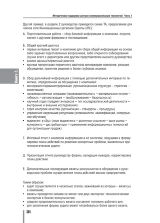 Методическая поддержка центров коммерциализации технологий. Часть 1


           Другой пример: в разделе 2 руководства приводится схема ТА, предлагаемая для
           членов сети Инновационных регионов Европы (IRЕ):
           А. Подготовительная работа – сбор базовой информации о компании, отрасли,
              связях с другими фирмами и поставщиками.

           Б. Общий краткий диагноз
           • первые интервью /визит в компанию для сбора общей информации на основе
              либо заранее подготовленных вопросников, либо открытого собеседования
              (лучше всего с директором или другим представителем высшего руководства)
           • анализ данных/первичный диагноз
           • краткая презентация первичного диагноза менеджерам компании, реакция,
              обсуждение, принятие решения о более глубоком анализе.
Книга 3.




           В. Сбор дальнейшей информации с помощью дополнительных интервью по те
              матике, определенной на обсуждении с компанией:
           • менеджмент/администрирование (организационная структура – стратегия –
              инвестиции)
           • производственные операции (производительность – материальные потоки –
              гибкость – автоматизация – техобслуживание – безопасность)
           • научный отдел (предмет интересов – тип исследовательской деятельности –
              внутренние и внешние исследования)
           • отдел контроля качества (организация – стандарты – процедуры)
           • управление кадровыми ресурсами (возможности, квалификации, непрерыв
              ное обучение)
           • маркетинг и сбыт (план маркетинга – рыночная стратегия – доля рынка –
              конкуренты – дистрибьюторы – применение информационных технологий
              для организации продаж)


           Г. Итоговый отчет с анализом информации и ее синтезом, ведущими к форму
              лировке плана действий по решению конкретных проблем, выявленных при
              технологическом аудите.


           Д. Презентация отчета руководству фирмы, валидация выводов, корректировка
              плана действий.


           Е. Дополнительные последующие визиты консультантов и обсуждение с руко
              водством проблем осуществления плана действий малым предприятием.


           Таким образом:
           • аудит осуществляется в несколько этапов, важнейший из которых – визит(ы)
              в компанию;
           • визиты проводятся силами не менее чем двух экспертов: технологическим
              экспертом и бизнес консультантом;
           • средняя продолжительность визита составляет половину рабочего дня;
           • для заполнения формы аудита может потребоваться более одного визита.

             304
 