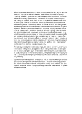• Метод проведения интервью оказался успешным на практике, но тот, кто его
  проводит, должен быть компетентен в тех вопросах, которые собирается
  уточнять, понимать значение перспективных научных разработок и обладать
  широкой эрудицией. Как правило, специалисты, которые проводят интер
  вью – или, по крайней мере, один из них, – должны быть из внешней орга
  низации. При этом часто возникает вопрос о сохранении конфиденциаль
  ности информации, сообщенной в ходе интервью, а также о дублировании
  направлений работы интервьюируемого и приглашенного эксперта. В опыте
  западных фирм эти вопросы решаются с помощью соответствующих обяза
  тельств, отраженных в договоре заказа на технологический аудит; в случае
  же, если приглашенный специалист на основной своей работе решает ту же
  (или близкую) техническую задачу, что и интервьюируемый, специалист обя
  зан немедленно заявить самоотвод и устраниться от участия в аудите. Но в
  значительной мере успешная работа по технологическому аудиту возможна
  лишь при высоком уровне взаимного доверия участников, предполагающем
  и соответствующий уровень порядочности, т.е. «доброе имя» аудиторов иг
  рает в известной степени определяющую роль.
• Процесс оценки ведется на основе интервьюирования конкретных научных и
  технических сотрудников. Оно должно быть сконцентрировано на определе
  нии их сильных сторон, круга интересов и квалификаций. Акцентирование
  на слабых сторонах ни при анкетировании, ни при собеседовании недопусти
  мо, т.к. оно чаще всего приводит к безрезультатности (а точнее, к обратным
  результатам).
• Оценка технологии не должна проводиться только внешними консультантами.
  Должна быть внутренняя заинтересованность и участие самих сотрудников
  при оценке технологии. Внешние консультанты могут быть полезны при про
  ведении интервью вместе с сотрудником организации, отвечающим за приме
  нение технологии.
 