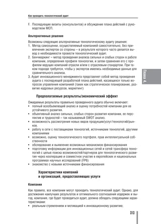 Как проводить технологический аудит


F. Последующие визиты (консультантов) и обсуждение плана действий с руко
   водством МСП.

Альтернативные решения
Возможны следующие альтернативные технологическому аудиту решения:
1. Метод самооценки, осуществляемый компанией самостоятельно, без при
   влечения экспертов со стороны – в результате которого часто делается вы
   вод о необходимости провести технологический аудит.
2. Бенчмаркинг – метод проведения анализа сильных и слабых сторон в работе
   компании, определения профиля технологии, и затем сравнения его с про
   филем ведущих компаний отрасли и/или с отраслевым стандартом. При та
   ком подходе требуется, чтобы у экспертов имелись необходимые данные для




                                                                               Глава 4.
   сравнительного анализа.
3. Аудит инновационного менеджмента представляет собой метод проведения
   аудита с последующей разработкой плана действий, касающихся только во
   просов управления компанией (таких как стратегическое планирование, раз
   витие кадровых ресурсов, маркетинг)

       Предполагаемые результаты/экономический эффект
Ожидаемые результаты правильно проведенного аудита обычно включают:
• полный всеобъемлющий анализ и оценку потребностей компании для ее
  устойчивого развития.
• объективный анализ сильных, слабых сторон развития компании, ее перс
  пектив и трудностей – так называемый SWOT анализ.
• возможность рассмотрения новых видов продукции/услуг/технологий/рын
  ков.
• работу в сети с поставщиками технологий, источниками технологий, другими
  компаниями
• возможно, оценку технологического портфеля, прав интеллектуальной соб
  ственности
• обследование и выявление возможных механизмов финансирования
• подготовку информации для инновационных сетей и сетей трансфера техно
  логий с целью поиска возможностей/партнеров для технологического разви
  тия через кооперацию и совместное участие в европейских и национальных
  программах научных исследований (FP6)
• знакомство с новыми источниками финансирования

        Характеристики компаний
        и организаций, предоставляющих услуги

Компании
Как правило, все компании могут проходить технологический аудит. Однако, для
достижения наилучших результатов и оптимального соотношения издержек и вы
год, компания, где будет проводиться аудит, должна обладать следующими харак
теристиками:
• реальным стремлением и мотивацией к инновационному развитию;

                                                                      313
 