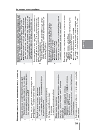 Последовательность этапов для проведения аудита технологии       Презентация отчета по первым результатам проведенной диаг
                                                                       ностики для генерального директора и руководства компании
          Желание компании провести технологический аудит.               • обсуждение и подтверждение первых результатов.
           • Компания может заинтересоваться ТА, получив ин          7
                                                                         • окончательный выбор тем для дальнейшего анализа с
      1                                                                    участием консультанта или без него. Дальнейший анализ
             формацию из проектов, реализуемых в рамках таких
             программ как Innoregio или RIS                                может охватывать такие вопросы, как: производство, на
                                                                           учные исследования, контроль качества, разработка но
          Выбор инфраструктурной организации/консультанта                  вой продукции, кадровые ресурсы, управление и т.д.
      2
          для проведения технологического аудита.                      Дополнительные визиты и интервью с руководителями под
                                                                       разделений, как и на этапе 7. Эти интервью могут прово
        Первый визит консультанта в компанию                           диться, как технологическим экспертом, так и консультан
                                                                                                                                    Как проводить технологический аудит




          • обсуждение процедуры проведения                          8 том, или ими совместно:
      3
            технологического аудита и экономической выгоды               • консультанты могут иметь свою собственную методо
          • презентация этапов                                             логию, которая должна включать основные этапы, как
                                                                           описано в разделе 3.2
          Подготовительная работа консультанта
      4
          по сбору основной информации                                 Окончательный отчет по технологическому аудиту,
            • о компании                                               составленный консультантами, который включает:
            • о секторе в котором она работает                           • анализируемые вопросы
                                                                     9   • использованный метод
        Общая краткая диагностика                                        • выявленные проблемы
        Формализованное интервью, как правило, генерального              • решения по их преодолению, предложенные консультантами
        директора, с использованием анкеты, имеющее                      • этапы по выполнению решений (план действий)
        своей целью:
      5   • сбор общей информации о компании                            Презентация отчета консультантами для руководства компа
          • составление технологического профиля компании               нии с целью
                                                                          • обсудить выявленные проблемы
          • выполнение SWOT анализа                                       • обсудить решения, предложенные консультантами/на
          • определение технологических областей для дополни         10
                                                                            метить альтернативные решения
            тельного анализа                                              • обсудить окончательный план действий
          Анализ данных консультантом – отчет о первых результатах        • установить систему мониторинга за исполнением плана




319
      6                                                                     действий с привлечением консультантов или без них.
          диагностики

                                                                                        Глава 4.
 