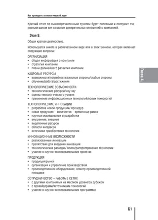 Как проводить технологический аудит


Краткий отчет по вышеперечисленным пунктам будет полезным и послужит оче
редным шагом для создания доверительных отношений с компанией.

 Этап 5:
Общая краткая диагностика.
Используется анкета в распечатанном виде или в электронном, которая включает
следующие вопросы:
ОРГАНИЗАЦИЯ
• общая информация о компании
• стратегия компании
• планы дальнейшего развития компании




                                                                               Глава 4.
КАДРОВЫЕ РЕСУРСЫ
• возможности/потребности/сильные стороны/слабые стороны
• обучение/работа/достижения
ТЕХНОЛОГИЧЕСКИЕ ВОЗМОЖНОСТИ
• технологические ресурсы/ноу хау
• оценка технологического уровня
• применение информационных технологий/новых технологий
ТЕХНОЛОГИЧЕСКИЕ ИННОВАЦИИ
• разработка новой продукции/ процедур
• новая продукция – количество – временные рамки
• научные исследования и разработки
• внутренние, внешние
• выделенные ресурсы
• области интересов
• источники приобретения технологии
ИННОВАЦИОННЫЕ ВОЗМОЖНОСТИ
• реализованные инновации
• препятствия для введения инноваций
• технологическая разведка/ поиск/распространение технологии
• участие в научно исследовательских проектах
ПРОДУКЦИЯ
• продукция/рынки
• организация и управление производством
• производственное оборудование, осмотр производственной
  площадки
СОТРУДНИЧЕСТВО – РАБОТА В СЕТЯХ
• с другими компаниями на местном уровне/за рубежом
• с провайдерами/источниками технологий
• участие в научно исследовательских программах




                                                                      321
 